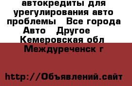 автокредиты для урегулирования авто проблемы - Все города Авто » Другое   . Кемеровская обл.,Междуреченск г.